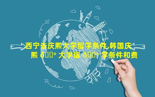 西宁去庆熙大学留学条件,韩国庆熙 💮 大学留 💮 学条件和费用